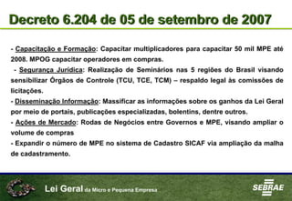 Lei Geral da Micro e Pequena Empresa
Decreto 6.204 de 05 de setembro de 2007Decreto 6.204 de 05 de setembro de 2007
- Capacitação e Formação: Capacitar multiplicadores para capacitar 50 mil MPE até
2008. MPOG capacitar operadores em compras.
- Segurança Jurídica: Realização de Seminários nas 5 regiões do Brasil visando
sensibilizar Órgãos de Controle (TCU, TCE, TCM) – respaldo legal às comissões de
licitações.
- Disseminação Informação: Massificar as informações sobre os ganhos da Lei Geral
por meio de portais, publicações especializadas, bolentins, dentre outros.
- Ações de Mercado: Rodas de Negócios entre Governos e MPE, visando ampliar o
volume de compras
- Expandir o número de MPE no sistema de Cadastro SICAF via ampliação da malha
de cadastramento.
 