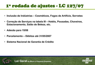 Lei Geral da Micro e Pequena Empresa
• Inclusão de Indústrias – Cosméticos, Fogos de Artifício, Sorvetes
• Correção de Serviços na tabela III – Hotéis, Pousadas, Chaveiros,
Estacionamento, Salão de Beleza, etc.
• Adesão para 15/08
• Parcelamento – Débitos até 31/05/2007
• Sistema Nacional de Garantia de Crédito
1ª rodada de ajustes - LC 127/07
 