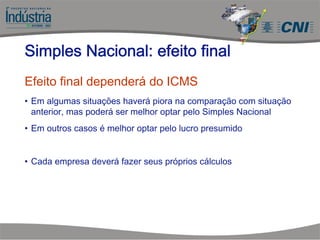 Efeito final dependerá do ICMS
• Em algumas situações haverá piora na comparação com situação
anterior, mas poderá ser melhor optar pelo Simples Nacional
• Em outros casos é melhor optar pelo lucro presumido
• Cada empresa deverá fazer seus próprios cálculos
Simples Nacional: efeito final
 