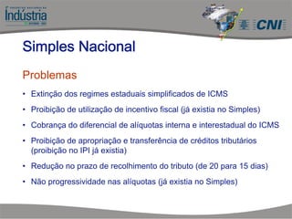 Simples Nacional
Problemas
• Extinção dos regimes estaduais simplificados de ICMS
• Proibição de utilização de incentivo fiscal (já existia no Simples)
• Cobrança do diferencial de alíquotas interna e interestadual do ICMS
• Proibição de apropriação e transferência de créditos tributários
(proibição no IPI já existia)
• Redução no prazo de recolhimento do tributo (de 20 para 15 dias)
• Não progressividade nas alíquotas (já existia no Simples)
 