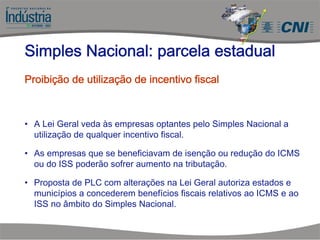 • A Lei Geral veda às empresas optantes pelo Simples Nacional a
utilização de qualquer incentivo fiscal.
• As empresas que se beneficiavam de isenção ou redução do ICMS
ou do ISS poderão sofrer aumento na tributação.
• Proposta de PLC com alterações na Lei Geral autoriza estados e
municípios a concederem benefícios fiscais relativos ao ICMS e ao
ISS no âmbito do Simples Nacional.
Simples Nacional: parcela estadual
Proibição de utilização de incentivo fiscal
 