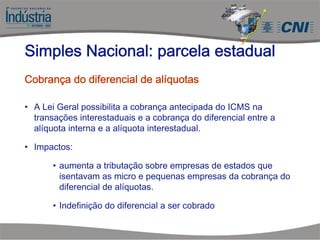 • A Lei Geral possibilita a cobrança antecipada do ICMS na
transações interestaduais e a cobrança do diferencial entre a
alíquota interna e a alíquota interestadual.
• Impactos:
• aumenta a tributação sobre empresas de estados que
isentavam as micro e pequenas empresas da cobrança do
diferencial de alíquotas.
• Indefinição do diferencial a ser cobrado
Simples Nacional: parcela estadual
Cobrança do diferencial de alíquotas
 