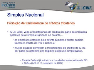 • A Lei Geral veda a transferência de crédito por parte de empresas
optantes pelo Simples Nacional, no entanto ...
• as empresas optantes pelo extinto Simples Federal podiam
transferir crédito de PIS e Cofins e
• muitos estados permitiam a transferência de crédito de ICMS
por parte de optantes dos regimes estaduais simplificados.
• Receita Federal já autorizou a transferência de créditos de PIS
e Cofins (ADI no 15, setembro de 2007)
Simples Nacional
Proibição de transferência de créditos tributários
 