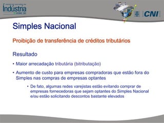 Resultado
• Maior arrecadação tributária (bitributação)
• Aumento de custo para empresas compradoras que estão fora do
Simples nas compras de empresas optantes
• De fato, algumas redes varejistas estão evitando comprar de
empresas fornecedoras que sejam optantes do Simples Nacional
e/ou estão solicitando descontos bastante elevados
Simples Nacional
Proibição de transferência de créditos tributários
 