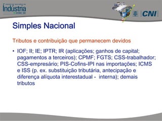 Tributos e contribuição que permanecem devidos
• IOF; II; IE; IPTR; IR (aplicações; ganhos de capital;
pagamentos a terceiros); CPMF; FGTS; CSS-trabalhador;
CSS-empresário; PIS-Cofins-IPI nas importações; ICMS
e ISS (p. ex. substituição tributária, antecipação e
diferença alíquota interestadual - interna); demais
tributos
Simples Nacional
 