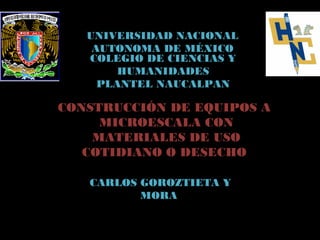 UNIVERSIDAD NACIONAL
    AUTONOMA DE MÉXICO
   COLEGIO DE CIENCIAS Y
        HUMANIDADES
     PLANTEL NAUCALPAN

CONSTRUCCIÓN DE EQUIPOS A
     MICROESCALA CON
    MATERIALES DE USO
   COTIDIANO O DESECHO

   CARLOS GOROZTIETA Y
          MORA
 