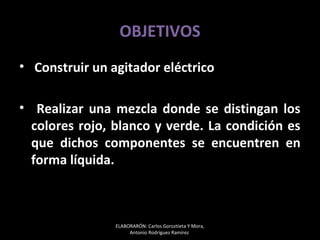 OBJETIVOS
• Construir un agitador eléctrico

• Realizar una mezcla donde se distingan los
  colores rojo, blanco y verde. La condición es
  que dichos componentes se encuentren en
  forma líquida.



                ELABORARÓN: Carlos Goroztieta Y Mora,
                     Antonio Rodríguez Ramírez
 