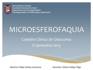 Universidad de Tarapacá
Facultad de Ciencias de la Salud
Departamento de Tecnología Médica
Tecnología Médica en Oftalmología y Optometría

MICROESFEROFAQUIA
Catedra Clínica de Glaucoma
II Semestre 2013

Alumno: Felipe Godoy Inostroza

Docente: Liliana Cañipa Trigo

 