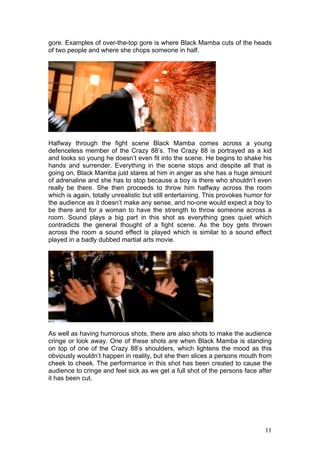 gore. Examples of over-the-top gore is where Black Mamba cuts of the heads
of two people and where she chops someone in half.




Halfway through the fight scene Black Mamba comes across a young
defenceless member of the Crazy 88’s. The Crazy 88 is portrayed as a kid
and looks so young he doesn’t even fit into the scene. He begins to shake his
hands and surrender. Everything in the scene stops and despite all that is
going on, Black Mamba just stares at him in anger as she has a huge amount
of adrenaline and she has to stop because a boy is there who shouldn’t even
really be there. She then proceeds to throw him halfway across the room
which is again, totally unrealistic but still entertaining. This provokes humor for
the audience as it doesn’t make any sense, and no-one would expect a boy to
be there and for a woman to have the strength to throw someone across a
room. Sound plays a big part in this shot as everything goes quiet which
contradicts the general thought of a fight scene. As the boy gets thrown
across the room a sound effect is played which is similar to a sound effect
played in a badly dubbed martial arts movie.




As well as having humorous shots, there are also shots to make the audience
cringe or look away. One of these shots are when Black Mamba is standing
on top of one of the Crazy 88’s shoulders, which lightens the mood as this
obviously wouldn’t happen in reality, but she then slices a persons mouth from
cheek to cheek. The performance in this shot has been created to cause the
audience to cringe and feel sick as we get a full shot of the persons face after
it has been cut.




                                                                                11
 