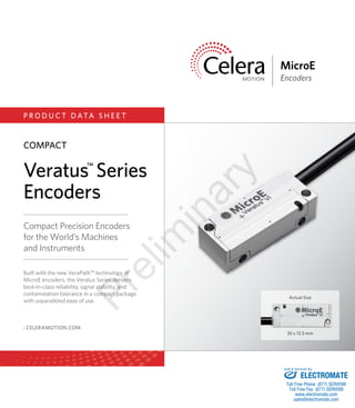 Motion Control Starts Here.MEDICAL | INDUSTRIAL | SCIENTIFIC | MICROELECTRONICS
MicroE
Encoders
P R O D U C T D ATA S H E E T
35 x 13.5 mm
Actual Size
Compact Precision Encoders
for the World’s Machines
and Instruments
› CELERAMOTION.COM
Built with the new VeraPath™ technology of
MicroE encoders, the Veratus Series delivers
best-in-class reliability, signal stability, and
contamination tolerance in a compact package
with unparalleled ease of use.
Veratus™
Series
Encoders
COMPACT
Prelim
inary
ELECTROMATE
Toll Free Phone (877) SERVO98
Toll Free Fax (877) SERV099
www.electromate.com
sales@electromate.com
Sold & Serviced By:
 