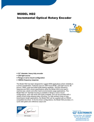 MODEL HD2 
Incremental Optical Rotary Encoder 
• 2.0” diameter, heavy duty encoder 
• LED light source 
• Flange or servo mount configuration 
• 100KHz frequency response 
The Model HD2 has been designed for rugged OEM applications where reliability is 
a prime consideration. Features such as 100K hours MTBF, LED light source, 80 
pound ( 350N ) axial and radial shaft loading capability, 100 KHz frequency 
response and 50G’s shock specifications allow the Model HD2 to be used in 
machine tool, robotic and other harsh environmental usage applications. The 
Model HD2 2.0” diameter housing is available in flange or servo mount 
configurations, each with three pilot types available, and can be provided with a 
variety of bolt circles allowing easy mounting. For high ambient noise or long 
transmission length applications, the Model HD2 can be supplied with an RS422 
compatible line driver. In the line driver configurations, the Model HD2 provides a ½ 
cycle wide gated zero reference output and 
Sold & Serviced By: 
ELECTROMATE 
Toll Free Phone (877) SERVO98 
Toll Free Fax (877) SERV099 
www.electromate.com 
sales@electromate.com 
 
