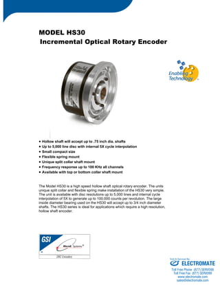 MODEL HS30 
Incremental Optical Rotary Encoder 
• Hollow shaft will accept up to .75 inch dia. shafts 
• Up to 5,000 line disc with internal 5X cycle interpolation 
• Small compact size 
• Flexible spring mount 
• Unique split collar shaft mount 
• Frequency response up to 100 KHz all channels 
• Available with top or bottom collar shaft mount 
The Model HS30 is a high speed hollow shaft optical rotary encoder. The units 
unique split collar and flexible spring make installation of the HS30 very simple. 
The unit is available with disc resolutions up to 5,000 lines and internal cycle 
interpolation of 5X to generate up to 100,000 counts per revolution. The large 
inside diameter bearing used on the HS30 will accept up to 3/4 inch diameter 
shafts. The HS30 series is ideal for applications which require a high resolution, 
hollow shaft encoder. 
Sold & Serviced By: 
ELECTROMATE 
Toll Free Phone (877) SERVO98 
Toll Free Fax (877) SERV099 
www.electromate.com 
sales@electromate.com 
 