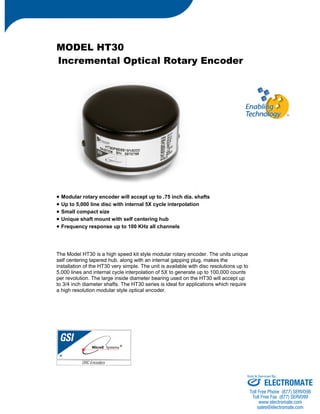 MODEL HT30 
Incremental Optical Rotary Encoder 
• Modular rotary encoder will accept up to .75 inch dia. shafts 
• Up to 5,000 line disc with internal 5X cycle interpolation 
• Small compact size 
• Unique shaft mount with self centering hub 
• Frequency response up to 100 KHz all channels 
The Model HT30 is a high speed kit style modular rotary encoder. The units unique 
self centering tapered hub, along with an internal gapping plug, makes the 
installation of the HT30 very simple. The unit is available with disc resolutions up to 
5,000 lines and internal cycle interpolation of 5X to generate up to 100,000 counts 
per revolution. The large inside diameter bearing used on the HT30 will accept up 
to 3/4 inch diameter shafts. The HT30 series is ideal for applications which require 
a high resolution modular style optical encoder. 
Sold & Serviced By: 
ELECTROMATE 
Toll Free Phone (877) SERVO98 
Toll Free Fax (877) SERV099 
www.electromate.com 
sales@electromate.com 
 