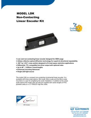 MODEL LDK 
Non-Contacting 
Linear Encoder Kit 
• Low cost non-contacting linear encoder designed for OEM usage 
• Utilizes reflective optical diffraction technology for superb bi-directional repeatability 
• .520” by 1.814” cross section designed to fit most space restrictive applications 
• Differential, TTL compatible line driver output with optional index 
• Up to 48” ( 1220mm ) travel lengths 
• Enhanced mounting tolerances 
• Single LED light source 
The model LDK is a compact non-contacting incremental linear encoder. It is 
available with three scale options. Mini scale, Micro scale and the Micro scale 
mounted on a spar for simplifying the scale installation. In addition to the varies 
scale options the model LDK can also be supplied with varies lengths of PVC 
jacketed cable or a 12” PARLEX high flex cable. 
Sold & Serviced By: 
ELECTROMATE 
Toll Free Phone (877) SERVO98 
Toll Free Fax (877) SERV099 
www.electromate.com 
sales@electromate.com 
 