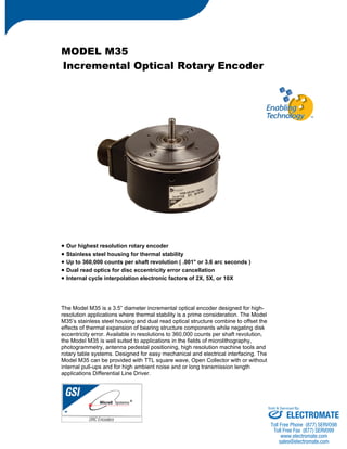 MODEL M35 
Incremental Optical Rotary Encoder 
• Our highest resolution rotary encoder 
• Stainless steel housing for thermal stability 
• Up to 360,000 counts per shaft revolution ( .001° or 3.6 arc seconds ) 
• Dual read optics for disc eccentricity error cancellation 
• Internal cycle interpolation electronic factors of 2X, 5X, or 10X 
The Model M35 is a 3.5” diameter incremental optical encoder designed for high-resolution 
applications where thermal stability is a prime consideration. The Model 
M35’s stainless steel housing and dual read optical structure combine to offset the 
effects of thermal expansion of bearing structure components while negating disk 
eccentricity error. Available in resolutions to 360,000 counts per shaft revolution, 
the Model M35 is well suited to applications in the fields of microlithography, 
photogrammetry, antenna pedestal positioning, high resolution machine tools and 
rotary table systems. Designed for easy mechanical and electrical interfacing. The 
Model M35 can be provided with TTL square wave, Open Collector with or without 
internal pull-ups and for high ambient noise and or long transmission length 
applications Differential Line Driver. 
Sold & Serviced By: 
ELECTROMATE 
Toll Free Phone (877) SERVO98 
Toll Free Fax (877) SERV099 
www.electromate.com 
sales@electromate.com 
 