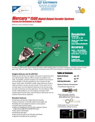 Sold & Serviced By: 
Mercury TM1500 Digital Output Encoder Systems 
Factory Set Resolution to 0.50μm 
Reflective Linear and Rotary Encoders 
Resolution 
Factory Set: 
x4, x8, x20, or x40 
Linear: 5μm, 2.5μm, 1.0μm, 
or 0.50μm 
Rotary: 6,600 to 655,000 CPR 
Accuracy 
Linear: ± 1μm available 
± 3μm to ± 5μm standard 
Rotary: Up to ± 2.1 arc-sec 
Output 
A-quad-B and 
Digital Index Window 
The Mercury 1500 encoder system includes the sensor, double shielded cable, your choice of connector, and either a linear or rotary 
glass scale. Mercury’s space-saving, integrated configuration gives OEM system designers a breakthrough in performance. 
Imagine what you can do with this! 
Reduce the cost and size of your system, and increase its performance all at 
once. MicroE Systems’ Mercury 1500 kit encoders are available in two 
styles. The M1500S, an RS-422 compliant 15 pin standard D-sub connector 
and the M1500H, an RS-422 compatible 5x2 micro-connector for tight 
spaces. Simply stated, the M1500 is smaller, higher performance, faster to 
install, and easier to use than any other encoder. The tiny sensor fits into 
very tight spaces, has broad alignment tolerances for fast and easy setup 
and works in both linear and rotary applications. The entire Mercury 1500S 
encoder is EMI shielded for use in the toughest environments. With 
standard digital A-quad-B output, select the Mercury 1500 encoder with the 
resolution required by your application. 
Table of Contents 
System & Sensor pg . 2-6 
Scales pg. 7-8 
Ordering Information pg. 9 
Standard features 
• Small sensor with ultra-low Z height; flush screw mounting 
• Sensor is 8.4mm (H) x 12.7mm (W) x 20.6mm (L) and weighs 1.6g 
• Available with 15 pin standard D connector or micro-connector 
• A-quad-B output and Index window 
• Factory set interpolation x4, x8, x20, x40 for resolutions of 5μm to 
0.50μm (linear); 6,600 CPR to 655,000 CPR (rotary) 
• Entire system is EMI shielded 
• Bi-directional index signal 
• Index mark at the center or end of the glass scale (linear) 
• Alignment Tool enables fast set up (see pg 2) 
Sensor the 
size of a 
dime 
Available 
with standard 
15 pin D-sub connector 
or 
Micro connector 
Optional Features & Accessories 
• SmartPrecision Alignment Tool 
• Glass scale length or diameter: 
Linear lengths from 5mm to 2m 
Rotary diameters from 12mm to 108mm 
• Cable length of 1m, 2m, 5m or custom 
• SmartPrecision Software for set up 
ELECTROMATE 
Toll Free Phone (877) SERVO98 
Toll Free Fax (877) SERV099 
www.electromate.com 
sales@electromate.com 
 