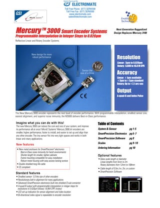 Sold & Serviced By: 
Mercury TM 3000 Smart Encoder Systems 
Programmable Interpolation in Integer Steps to 0.020μm 
Reflective Linear and Rotary Encoder Systems 
Imagine what you can do with this! 
The new Mercury 3000 can reduce the cost and size of your system, and improve 
its performance all at once! MicroE Systems’ Mercury 3000 kit encoders are 
smaller, higher performance, faster to install, and easier to set up and align than 
any other encoder. The tiny sensor fits into very tight spaces and works in both 
linear and rotary applications. 
Next Generation Ruggedized 
Design Replaces Mercury 3100 
Resolution 
Linear: 5μm to 0.020μm 
Rotary: 6,600 to 16.8 M CPR 
Accuracy 
Linear: ± 1μm available 
± 3μm to ± 5μm standard 
Rotary: Up to ± 2.1 arc-sec 
Output 
A-quad-B and Index Pulse 
Table of Contents 
System & Sensor pg 1-5 
SmartPrecision Electronics pg 6-7 
SmartPrecision Software pg 8 
Scales pg 9-10 
Ordering Information pg 10 
• New metal enclosure for SmartPrecision™ electronics 
Best-in-Class noise immunity for harsh environments 
Shorter length for smaller, tighter cabinets 
Frame mounting compatible for easy installation 
Robust metal housing with easy access locking screws 
• Double shielded long life cable 
• CE compliant 
Standard features 
• Smallest sensor- 1/3 the size of other encoders 
• Revolutionary bolt-in alignment for many applications 
• Advanced SmartPrecision electronics built into shielded D-sub connector 
• A-quad-B output with programmable interpolation in integer steps for 
resolutions to 0.020μm (linear); 16.8M CPR (rotary) 
• LED set up indicators for sensor alignment and index location 
• Bi-directional index signal is repeatable to encoder resolution 
Optional features 
• Glass scale length or diameter 
Linear lengths from 5mm to 2m 
Rotary diameters from 12mm to 108mm 
• Cable length of 0.5m,1m, 2m, or custom 
• SmartPrecision Software 
Sensor the 
size of a Dime 
New design for more 
robust performance 
The New Mercury 3000 encoder represents the next level of encoder performance. With programmable interpolation, smallest sensor size, 
easiest alignment, and superior noise immunity, the M3000 delivers Best-in-Class performance. 
New features 
ELECTROMATE 
Toll Free Phone (877) SERVO98 
Toll Free Fax (877) SERV099 
www.electromate.com 
sales@electromate.com 
 
