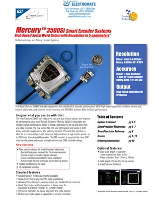Sold & Serviced By: 
Mercury TM3500Si Smart Encoder Systems 
High Speed Serial Word Output with Resolution to 5 nanometers* 
Reflective Linear and Rotary Encoder Systems 
Imagine what you can do with this! 
The new Mercury 3500Si can reduce the cost and size of your system, and improve 
its performance all at once! MicroE Systems’ Mercury 3500Si kit encoders are 
smaller, higher performance, faster to install, and easier to set up and align than 
any other encoder. The tiny sensor fits into very tight spaces and works in both 
linear and rotary applications. The industry-standard SPI serial data interface is 
ideal for encoders and produces extremely high resolution at high motion speed - up 
to 30X faster than A-quad-B encoders. The SPI standard is supported by many DSP 
chip manufacturers and is easy to implement in your OEM controller design. 
New features 
Resolution 
Linear: 5μm to 0.005μm* 
Rotary: 6,600 to 67.1 M CPR 
Accuracy 
Linear: ± 1μm available 
± 3μm to ± 5μm standard 
Rotary: Up to ± 2.1 arc-sec 
Output 
High Speed Serial Word in 
SPI Format 
Table of Contents 
System & Sensor pg 1-5 
SmartPrecision Electronics pg 6-7 
SmartPrecision Software pg 8 
Scales pg 9-10 
Ordering Information pg 10 
Optional features: 
• Glass scale length or diameter 
Linear lengths from 5mm to 2m 
Rotary diameters from 12mm to 108mm 
• Cable length of 0.5m,1m, 2m, or custom 
• SmartPrecision Software 
Sensor the 
size of a Dime 
The New Mercury 3500Si encoder represents the next level of encoder performance. With high speed operation, smallest sensor size, 
easiest alignment, and superior noise immunity, the M3500Si delivers Best-in-Class performance. 
• New metal enclosure for SmartPrecision™ electronics 
Best-in-Class noise immunity for harsh environments 
Shorter length for smaller, tighter cabinets 
Frame mounting compatible for easy installation 
Robust metal housing with easy access locking screws 
• Double shielded long life cable 
• CE compliance pending 
Standard features 
• Smallest sensor- 1/3 the size of other encoders 
• Revolutionary bolt-in alignment for many applications 
• Advanced SmartPrecision electronics built into shielded D-sub connector 
• Serial Word output with interpolation in binary steps for 
resolutions to 0.005μm* (linear); 67.1M CPR (rotary) 
• LED set up indicators for sensor alignment and index location 
• Bi-directional index signal is repeatable to encoder resolution 
* Resolution values shown are approximate - see p. 4 for exact values. 
ELECTROMATE 
Toll Free Phone (877) SERVO98 
Toll Free Fax (877) SERV099 
www.electromate.com 
sales@electromate.com 
 
