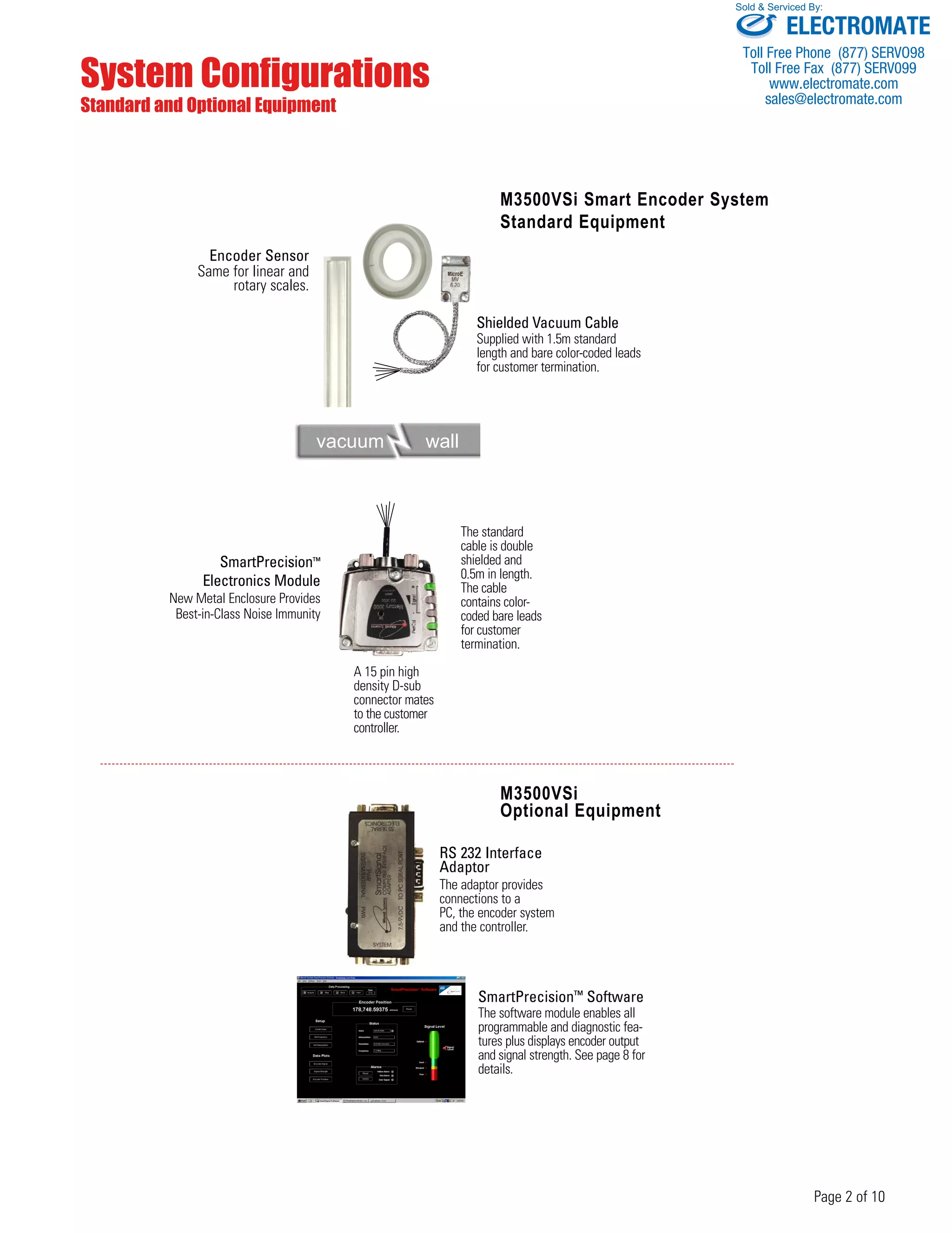 Sold & Serviced By: 
Page 2 of 10 
System Configurations 
Standard and Optional Equipment 
M3500VSi Smart Encoder System 
Standard Equipment 
Shielded Vacuum Cable 
Supplied with 1.5m standard 
length and bare color-coded leads 
for customer termination. 
M3500VSi 
Optional Equipment 
RS 232 Interface 
Adaptor 
The adaptor provides 
connections to a 
PC, the encoder system 
and the controller. 
SmartPrecision™ Software 
The software module enables all 
programmable and diagnostic fea-tures 
plus displays encoder output 
and signal strength. See page 8 for 
details. 
Encoder Sensor 
Same for linear and 
rotary scales. 
vacuum wall 
SmartPrecision™ 
Electronics Module 
New Metal Enclosure Provides 
Best-in-Class Noise Immunity 
The standard 
cable is double 
shielded and 
0.5m in length. 
The cable 
contains color-coded 
bare leads 
for customer 
termination. 
A 15 pin high 
density D-sub 
connector mates 
to the customer 
controller. 
ELECTROMATE 
Toll Free Phone (877) SERVO98 
Toll Free Fax (877) SERV099 
www.electromate.com 
sales@electromate.com 
 