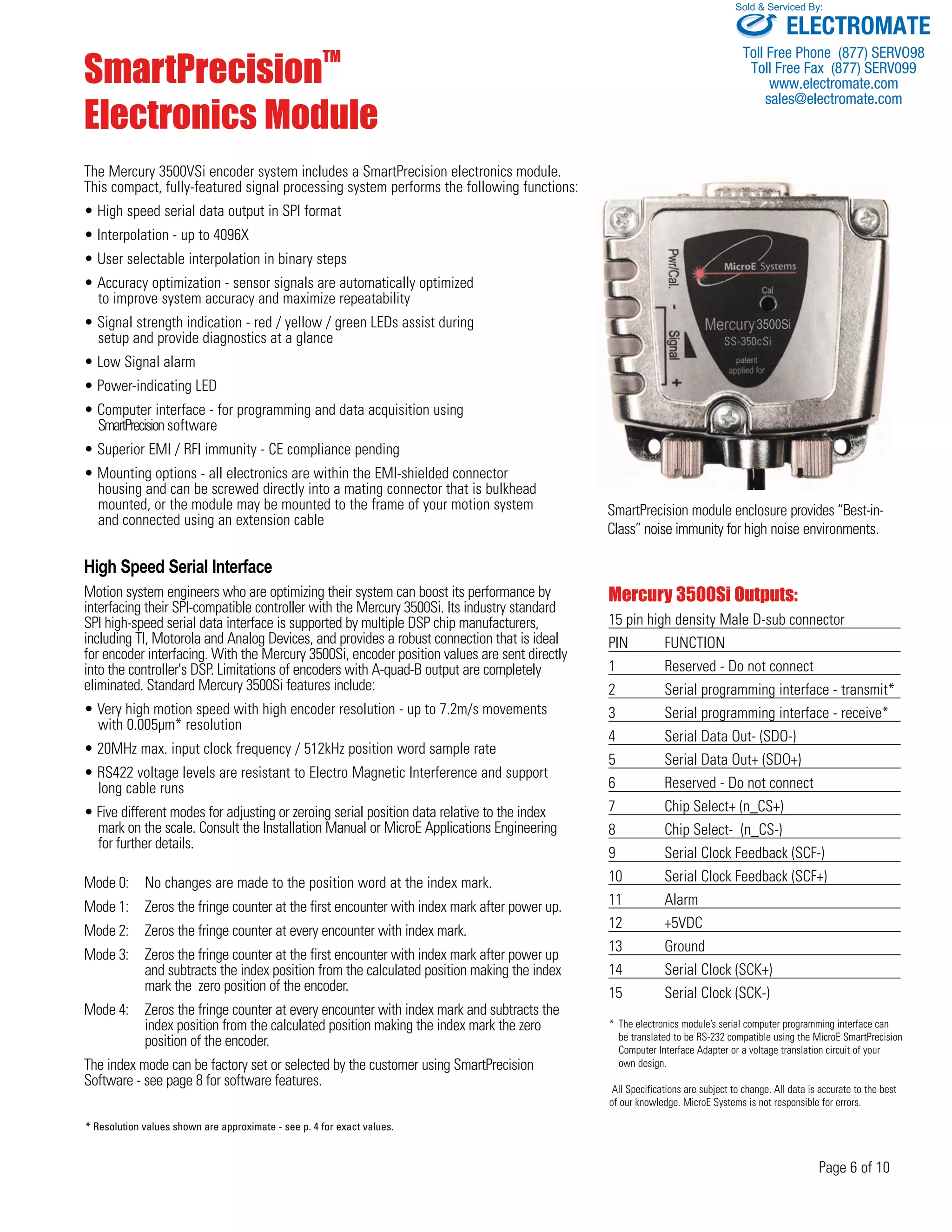 Sold & Serviced By: 
SmartPrecision module enclosure provides “Best-in- 
Class” noise immunity for high noise environments. 
Page 6 of 10 
SmartPrecisionTM 
Electronics Module 
The Mercury 3500VSi encoder system includes a SmartPrecision electronics module. 
This compact, fully-featured signal processing system performs the following functions: 
• High speed serial data output in SPI format 
• Interpolation - up to 4096X 
• User selectable interpolation in binary steps 
• Accuracy optimization - sensor signals are automatically optimized 
to improve system accuracy and maximize repeatability 
• Signal strength indication - red / yellow / green LEDs assist during 
setup and provide diagnostics at a glance 
• Low Signal alarm 
• Power-indicating LED 
• Computer interface - for programming and data acquisition using 
SmartPrecision software 
• Superior EMI / RFI immunity - CE compliance pending 
• Mounting options - all electronics are within the EMI-shielded connector 
housing and can be screwed directly into a mating connector that is bulkhead 
mounted, or the module may be mounted to the frame of your motion system 
and connected using an extension cable 
High Speed Serial Interface 
Motion system engineers who are optimizing their system can boost its performance by 
interfacing their SPI-compatible controller with the Mercury 3500Si. Its industry standard 
SPI high-speed serial data interface is supported by multiple DSP chip manufacturers, 
including TI, Motorola and Analog Devices, and provides a robust connection that is ideal 
for encoder interfacing. With the Mercury 3500Si, encoder position values are sent directly 
into the controller's DSP. Limitations of encoders with A-quad-B output are completely 
eliminated. Standard Mercury 3500Si features include: 
• Very high motion speed with high encoder resolution - up to 7.2m/s movements 
with 0.005μm* resolution 
• 20MHz max. input clock frequency / 512kHz position word sample rate 
• RS422 voltage levels are resistant to Electro Magnetic Interference and support 
long cable runs 
• Five different modes for adjusting or zeroing serial position data relative to the index 
mark on the scale. Consult the Installation Manual or MicroE Applications Engineering 
for further details. 
Mode 0: No changes are made to the position word at the index mark. 
Mode 1: Zeros the fringe counter at the first encounter with index mark after power up. 
Mode 2: Zeros the fringe counter at every encounter with index mark. 
Mode 3: Zeros the fringe counter at the first encounter with index mark after power up 
and subtracts the index position from the calculated position making the index 
mark the zero position of the encoder. 
Mode 4: Zeros the fringe counter at every encounter with index mark and subtracts the 
index position from the calculated position making the index mark the zero 
position of the encoder. 
The index mode can be factory set or selected by the customer using SmartPrecision 
Software - see page 8 for software features. 
Mercury 3500Si Outputs: 
15 pin high density Male D-sub connector 
PIN FUNCTION 
1 Reserved - Do not connect 
2 Serial programming interface - transmit* 
3 Serial programming interface - receive* 
4 Serial Data Out- (SDO-) 
5 Serial Data Out+ (SDO+) 
6 Reserved - Do not connect 
7 Chip Select+ (n_CS+) 
8 Chip Select- (n_CS-) 
9 Serial Clock Feedback (SCF-) 
10 Serial Clock Feedback (SCF+) 
11 Alarm 
12 +5VDC 
13 Ground 
14 Serial Clock (SCK+) 
15 Serial Clock (SCK-) 
* The electronics module’s serial computer programming interface can 
be translated to be RS-232 compatible using the MicroE SmartPrecision 
Computer Interface Adapter or a voltage translation circuit of your 
own design. 
All Specifications are subject to change. All data is accurate to the best 
of our knowledge. MicroE Systems is not responsible for errors. 
* Resolution values shown are approximate - see p. 4 for exact values. 
3500Si 
SS-350cSi 
ELECTROMATE 
Toll Free Phone (877) SERVO98 
Toll Free Fax (877) SERV099 
www.electromate.com 
sales@electromate.com 
 