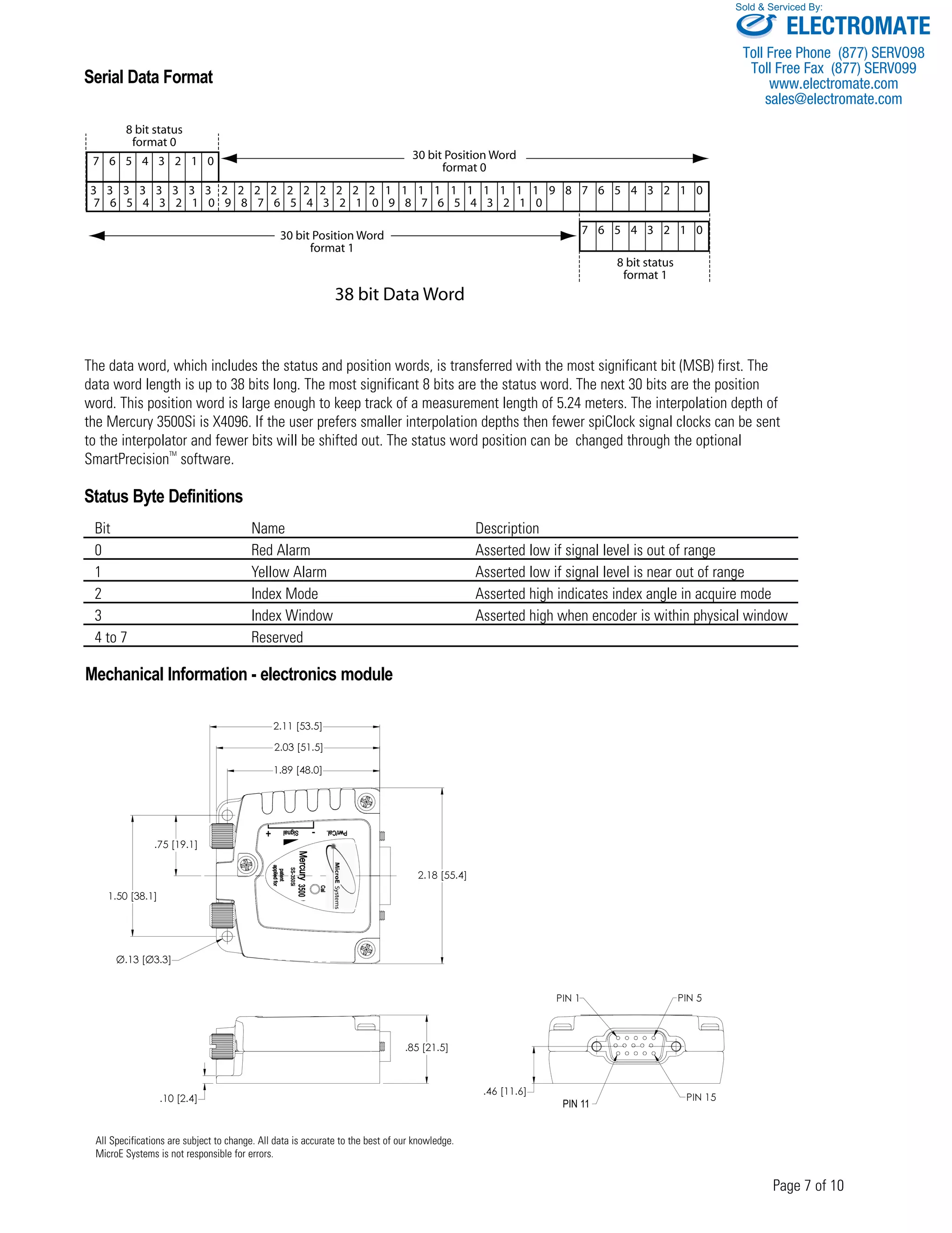 Serial Data Format 
8 bit status 
format 0 
3 3 3 3 3 3 3 3 2 2 2 2 2 2 2 2 2 2 1 1 1 1 1 1 1 1 1 1 9 8 7 6 5 4 3 2 1 0 
Sold & Serviced By: 
The data word, which includes the status and position words, is transferred with the most significant bit (MSB) first. The 
data word length is up to 38 bits long. The most significant 8 bits are the status word. The next 30 bits are the position 
word. This position word is large enough to keep track of a measurement length of 5.24 meters. The interpolation depth of 
the Mercury 3500Si is X4096. If the user prefers smaller interpolation depths then fewer spiClock signal clocks can be sent 
to the interpolator and fewer bits will be shifted out. The status word position can be changed through the optional 
SmartPrecisionTM software. 
Status Byte Definitions 
Bit Name Description 
0 Red Alarm Asserted low if signal level is out of range 
1 Yellow Alarm Asserted low if signal level is near out of range 
2 Index Mode Asserted high indicates index angle in acquire mode 
3 Index Window Asserted high when encoder is within physical window 
4 to 7 Reserved 
Page 7 of 10 
Mechanical Information - electronics module 
.75 [19.1] 
2.03 [51.5] 
2.18 [55.4] 
1.89 [48.0] 
1.50 [38.1] 
Ø.13 [Ø3.3] 
2.11 [53.5] 
.10 [2.4] 
.85 [21.5] 
.46 [11.6] 
PIN 1 PIN 5 
PIN 10 PIN 15 
SS-350Si 
All Specifications are subject to change. All data is accurate to the best of our knowledge. 
MicroE Systems is not responsible for errors. 
PIN 11 
7 6 5 4 3 2 1 0 9 8 7 6 5 4 3 2 1 0 9 8 7 6 5 4 3 2 1 0 
7 6 5 4 3 2 1 0 
7 6 5 4 3 2 1 0 
8 bit status 
format 1 
30 bit Position Word 
format 0 
30 bit Position Word 
format 1 
38 bit Data Word 
3500 
ELECTROMATE 
Toll Free Phone (877) SERVO98 
Toll Free Fax (877) SERV099 
www.electromate.com 
sales@electromate.com 
 