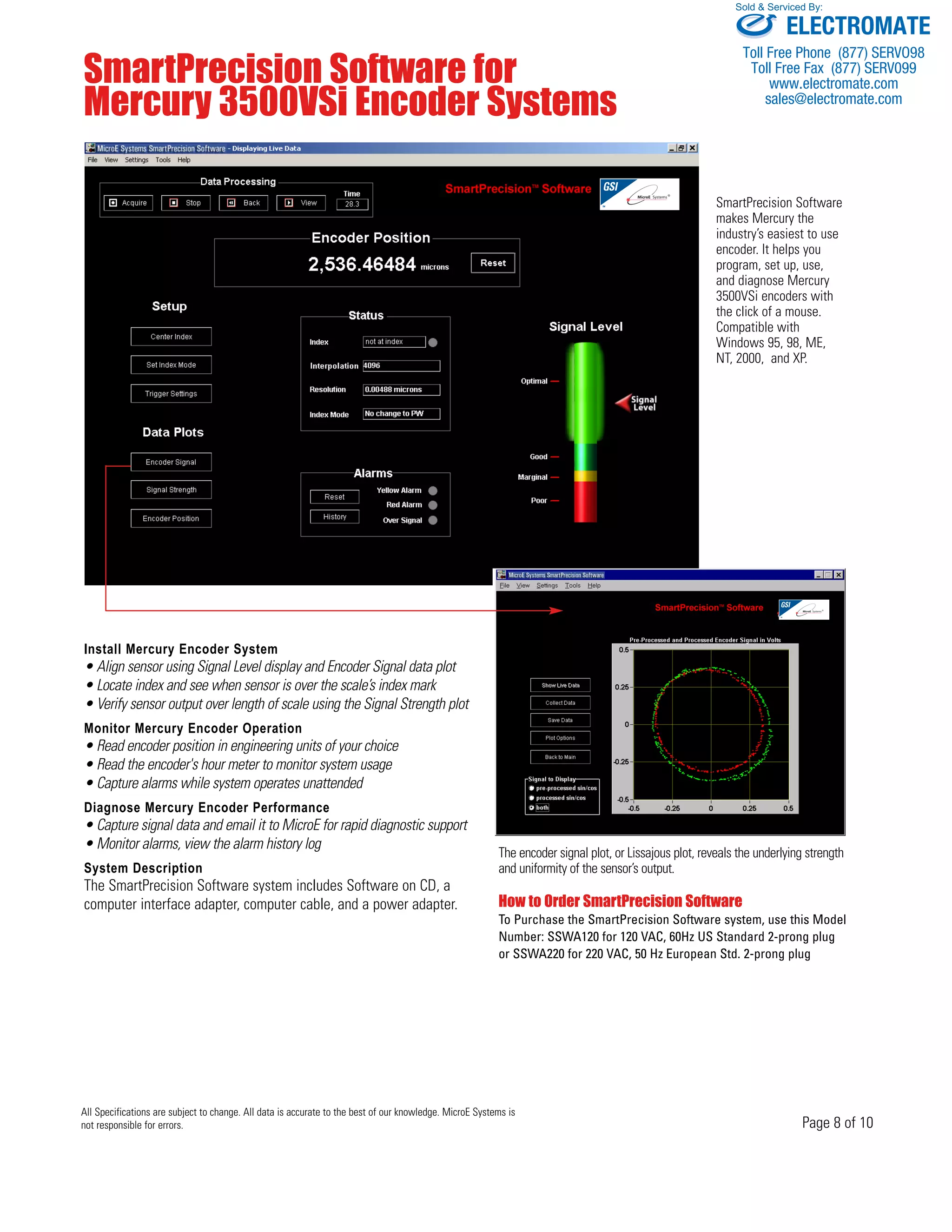 Sold & Serviced By: 
ELECTROMATE 
Toll Free Phone (877) SERVO98 
Toll Free Fax (877) SERV099 
www.electromate.com 
sales@electromate.com 
Page 8 of 10 
SmartPrecision Software for 
Mercury 3500VSi Encoder Systems 
All Specifications are subject to change. All data is accurate to the best of our knowledge. MicroE Systems is 
not responsible for errors. 
SmartPrecision Software 
makes Mercury the 
industry’s easiest to use 
encoder. It helps you 
program, set up, use, 
and diagnose Mercury 
3500VSi encoders with 
the click of a mouse. 
Compatible with 
Windows 95, 98, ME, 
NT, 2000, and XP. 
Install Mercury Encoder System 
• Align sensor using Signal Level display and Encoder Signal data plot 
• Locate index and see when sensor is over the scale’s index mark 
• Verify sensor output over length of scale using the Signal Strength plot 
Monitor Mercury Encoder Operation 
• Read encoder position in engineering units of your choice 
• Read the encoder's hour meter to monitor system usage 
• Capture alarms while system operates unattended 
Diagnose Mercury Encoder Performance 
• Capture signal data and email it to MicroE for rapid diagnostic support 
• Monitor alarms, view the alarm history log 
System Description 
The SmartPrecision Software system includes Software on CD, a 
computer interface adapter, computer cable, and a power adapter. 
The encoder signal plot, or Lissajous plot, reveals the underlying strength 
and uniformity of the sensor’s output. 
How to Order SmartPrecision Software 
To Purchase the SmartPrecision Software system, use this Model 
Number: SSWA120 for 120 VAC, 60Hz US Standard 2-prong plug 
or SSWA220 for 220 VAC, 50 Hz European Std. 2-prong plug 
 