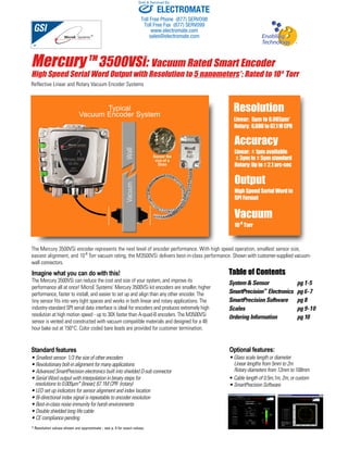 Sold & Serviced By: 
ELECTROMATE 
Toll Free Phone (877) SERVO98 
Toll Free Fax (877) SERV099 
www.electromate.com 
sales@electromate.com 
Mercury TM3500VSi: Vacuum Rated Smart Encoder 
High Speed Serial Word Output with Resolution to 5 nanometers*; Rated to 10-8 Torr 
Reflective Linear and Rotary Vacuum Encoder Systems 
Vacuum Encoder System 
Sensor the 
size of a 
Dime 
Typical 
Vacuum Wall 
The Mercury 3500VSi encoder represents the next level of encoder performance. With high speed operation, smallest sensor size, 
easiest alignment, and 10-8 Torr vacuum rating, the M3500VSi delivers best-in-class performance. Shown with customer-supplied vacuum-wall 
connectors. 
Imagine what you can do with this! 
The Mercury 3500VSi can reduce the cost and size of your system, and improve its 
performance all at once! MicroE Systems’ Mercury 3500VSi kit encoders are smaller, higher 
performance, faster to install, and easier to set up and align than any other encoder. The 
tiny sensor fits into very tight spaces and works in both linear and rotary applications. The 
industry-standard SPI serial data interface is ideal for encoders and produces extremely high 
resolution at high motion speed - up to 30X faster than A-quad-B encoders. The M3500VSi 
sensor is vented and constructed with vacuum compatible materials and designed for a 48 
hour bake out at 150°C. Color coded bare leads are provided for customer termination. 
Resolution 
Linear: 5μm to 0.005μm* 
Rotary: 6,600 to 67.1 M CPR 
Accuracy 
Linear: ± 1μm available 
± 3μm to ± 5μm standard 
Rotary: Up to ± 2.1 arc-sec 
Output 
High Speed Serial Word in 
SPI Format 
Vacuum 
10-8 Torr 
Table of Contents 
System & Sensor pg 1-5 
SmartPrecision™ Electronics pg 6-7 
SmartPrecision Software pg 8 
Scales pg 9-10 
Ordering Information pg 10 
Optional features: 
• Glass scale length or diameter 
Linear lengths from 5mm to 2m 
Rotary diameters from 12mm to 108mm 
• Cable length of 0.5m,1m, 2m, or custom 
• SmartPrecision Software 
Standard features 
• Smallest sensor- 1/3 the size of other encoders 
• Revolutionary bolt-in alignment for many applications 
• Advanced SmartPrecision electronics built into shielded D-sub connector 
• Serial Word output with interpolation in binary steps for 
resolutions to 0.005μm* (linear); 67.1M CPR (rotary) 
• LED set up indicators for sensor alignment and index location 
• Bi-directional index signal is repeatable to encoder resolution 
• Best-in-class noise immunity for harsh environments 
• Double shielded long life cable 
• CE compliance pending 
* Resolution values shown are approximate - see p. 4 for exact values. 
 