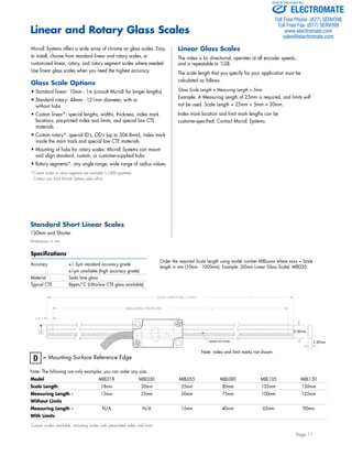 Sold & Serviced By: 
Page 11 
Linear and Rotary Glass Scales 
MicroE Systems offers a wide array of chrome on glass scales. Easy 
to install, choose from standard linear and rotary scales, or 
customized linear, rotary, and rotary segment scales where needed. 
Use linear glass scales when you need the highest accuracy. 
Glass Scale Options 
• Standard linear: 10mm - 1m (consult MicroE for longer lengths) 
• Standard rotary: 44mm - 121mm diameter, with or 
without hubs 
• Custom linear*: special lengths, widths, thickness, index mark 
locations, pre-printed index and limits, and special low CTE 
materials 
• Custom rotary*: special ID’s, OD’s (up to 304.8mm), index mark 
inside the main track and special low CTE materials 
• Mounting of hubs for rotary scales: MicroE Systems can mount 
and align standard, custom, or customer-supplied hubs 
• Rotary segments*: any angle range; wide range of radius values 
*Custom scales or rotary segments are available in OEM quantities. 
Contact your local MicroE Systems sales office. 
Standard Short Linear Scales 
130mm and Shorter 
Dimensions in mm. 
Specifications 
Accuracy ±1.5μm standard accuracy grade 
±1μm available (high accuracy grade) 
Material Soda lime glass 
Typical CTE 8ppm/°C (Ultra-low CTE glass available) 
Model MIIL018 MIIL030 MIIL055 MIIL080 MIIL105 MIIL130 
Scale Length 18mm 30mm 55mm 80mm 105mm 130mm 
Measuring Length - 13mm 25mm 50mm 75mm 100mm 125mm 
Without Limits 
Measuring Length - N/A N/A 15mm 40mm 65mm 90mm 
With Limits 
Custom scales available, including scales with pre-printed index and limits 
Linear Glass Scales 
The index is bi- directional, operates at all encoder speeds, 
and is repeatable to 1LSB. 
The scale length that you specify for your application must be 
calculated as follows. 
Glass Scale Length = Measuring Length + 5mm 
Example: A Measuring Length of 25mm is required, and limits will 
not be used. Scale Length = 25mm + 5mm = 30mm. 
Index mark location and limit mark lengths can be 
customer-specified. Contact MicroE Systems. 
D = Mounting Surface Reference Edge 
Note: The following are only examples; you can order any size. 
Order the required Scale Length using model number MIILxxxx where xxxx = Scale 
length in mm (10mm - 1000mm). Example: (30mm Linear Glass Scale): MII030. 
MAIN PATTERN 
D 
MEASURING LENGTH (ML) 
2.50 
SCALE LENGTH (ML + 5mm) 
2.49mm 
6.00mm 
Note: index and limit marks not shown. 
ELECTROMATE 
Toll Free Phone (877) SERVO98 
Toll Free Fax (877) SERV099 
www.electromate.com 
sales@electromate.com 
 