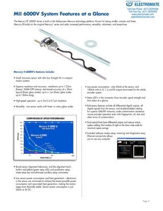 Sold & Serviced By: 
• Low power consumption - only 50mA at the sensor, and 
180mA with A, B, I, LL and RL outputs terminated for the whole 
encoder system 
• Status LED’s in the connector show encoder signal strength and 
limit status at a glance 
• Robustness features include all differential digital outputs, all 
digital signals from the sensor, and double-shielded cabling 
for superior EMI/RFI immunity; scale contamination resistance 
insures encoder operation even with fingerprints, oil, dust and 
other forms of contamination 
• Dual optical limits have differential outputs and reduce motion 
system cabling; limit markers fit right on the 6mm wide scale for 
maximum space savings 
• Included software makes setup, motoring and diagnostics easy; 
Ethernet connectivity allows 
you to use any computer 
Page 3 
MII 6000V System Features at a Glance 
The Mercury II™ 6000V Series is built on the field-proven Mercury technology platform. Known for being smaller, smarter and faster, 
Mercury II builds on the original Mercury™ series and adds increased performance, versatility, robustness, and ease-of-use. 
Mercury II 6000V's features include: 
• Small, low-mass sensor with ultra low Z-height fits in compact 
motion systems 
• Superior resolution and accuracy - resolutions up to 1.22nm 
(linear), 268M CPR (rotary); short-travel accuracy of ± 20nm 
typical (linear glass scales); up to ± 1μm (linear glass scales 
up to 130mm long) 
• High-speed operation - up to 5m/s at 0.1μm resolution 
• Versatility - one sensor works with linear or rotary glass scales 
• Broad sensor alignment tolerances, and the alignment tool’s 
built-in red/yellow/green setup LEDs and pushbutton setup, 
make setup fast and eliminate ancillary setup instruments 
• Low sensor power consumption and heat generation – electronics 
in the sensor are minimized to achieve the lowest possible power 
consumption and associated heat generation, making the motion 
stage more thermally stable. Sensor power consumption is just 
50mA at 5V DC. 
ELECTROMATE 
Toll Free Phone (877) SERVO98 
Toll Free Fax (877) SERV099 
www.electromate.com 
sales@electromate.com 
 