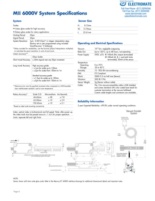 MII 6000V System Specifications 
Scales: 
• Linear glass scales for high accuracy 
• Rotary glass scales for rotary applications 
Grating Period 20μm 
Signal Period 20μm 
System Resolution 5μm - 0.00122μm* in integer interpolation steps 
DIRECTION "A" 
6. 
B2 
MAIN PATTERN 
LINEAR GLASS SCALE SHOWN IN THIS VIEW TRANSLATED IN X-AXIS 
SENSOR MOUNTING SURFACE 
SCALE MOUNTING SURFACE 
SCALE PATTERN 
SURFACE 
B1 
A 
5.42 
2.79 
2.03 
2.49±0.10 
6.1 
OUT OF OPERATING RANGE FOR CLARITY 
B 
D 
8.60 
6.00 
2.05 
2 0 B 
18.50 
B 
4X R 1.6 
C 
2.05 
18.50 
6.35 
C1 
A 
2.79 
2X 3.97 
4X R1.59 
15.07 
2.47 
8.50 13.45 
18.50 ±0.08 
±0.08 
1.71 
M2 x 0.4 THRU. 
2X 
SENSOR MOUNTING PLATE RECOMMENDATION 
ELECTROMATE 
Toll Free Phone (877) SERVO98 
Toll Free Fax (877) SERV099 
www.electromate.com 
sales@electromate.com 
Encoder sensor 
with Nanonics 
Connector 
1.5m 
length 
Vacuum Chamber wall 
vacuum 
Ambient 
0.5m 
ing leads standard. 
quires customer 
pplied connector. 
Flying leads standard. 
Requires customer 
supplied connector. 
SmartSignal 
Electronics 
SmartSignal 
2m 
max 
length 
Page 6 
(factory set or user programmed using included 
SmartPrecision™ II Software) 
*Value rounded for readability; use the formula [20μm/interpolation multiplier] 
to calculate the exact resolution in units of μm/count. 
Linear accuracy** 
Glass Scales 
Short - travel Accuracy ± 20nm typical over any 20μm movement 
Long- travel Accuracy High accuracy grade: 
≤ ±1μm for scales up to 130mm 
≤ ±2μm for scales from 130mm to 1m 
Standard accuracy grade: 
≤ ±1.5μm for scales up to 130mm 
≤ ±5μm for scales from 130mm to 1m 
**Maximum error over the specified movement when compared to a NIST-traceable 
laser interferometer standard, used at room temperature. 
Rotary Accuracy* Scale O.D. Microradians Arc-Seconds 
44.45mm ± 38 ± 7.8 
63.50mm ± 19 ± 3.9 
120.65mm ± 10 ± 2.1 
*Based on ideal scale mounting concentricity 
Index: optical index is bi-directional and full speed. Note: after power up, 
the index mark must be passed once at ≤ 1 m/s for proper operation. 
Limits: separate left and right limits 
H: 8.13mm 
W: 12.70mm 
L: 22.61mm 
Operating and Electrical Specifications 
Vacuum: 10-8 Torr, negligible outgassing 
Bake Out: Up to 150°C; up to 48 hours, non-operating 
Power Supply: 5VDC ±5% @ 140mA (No outputs terminated) 
@ 180mA (A, B, I, and both limits 
terminated); 50mA at the sensor 
Temperature 
Operating: 0 to 70°C 
Storage: -20 to 85°C 
Humidity: 10 - 90% RH non-condensing 
EMI: CE Compliant 
Shock: 300G 0.5 ms half sine (Sensor) 
Vibration: 30G @ 17Hz 
Sensor Weight: 3g (Sensor without cable) 
Cable: The 1.5m vacuum-compatible cable is EMI shielded 
and comes standard with color coded bare leads for 
customer termination at the vacuum bulkhead. 
Custom cable lengths and connectors are available. 
Reliability Information 
5 year Expected Reliability: >99.8% under normal operating conditions. 
System 
Sensor Size 
NOTE: 
Sensor shown with 6mm wide glass scale. Refer to the Mercury II™ 6000V interface drawings for additional dimensional details and important notes. 
Vacuum Encoder 
System 
Encoder sensor 
with flying leads 
1.0m 
2.5m 
max 
length 
Sold & Serviced By: 
 