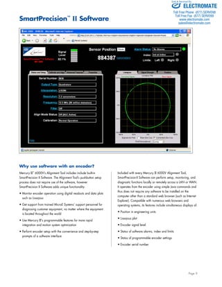 Sold & Serviced By: 
Page 9 
Why use software with an encoder? 
Mercury II™ 6000V’s Alignment Tool includes include built-in 
SmartPrecision II Software. The Alignment Tool’s pushbutton setup 
process does not require use of the software, however 
SmartPrecision II Software adds unique functionality: 
• Monitor encoder operation using digital readouts and data plots 
such as Lissajous 
• Get support from trained MicroE Systems’ support personnel for 
diagnosing customer equipment, no matter where the equipment 
is located throughout the world 
• Use Mercury II's programmable features for more rapid 
integration and motion system optimization 
• Perform encoder setup with the convenience and step-by-step 
prompts of a software interface 
Included with every Mercury II 6000V Alignment Tool, 
SmartPrecision II Software can perform setup, monitoring, and 
diagnostic functions locally or remotely across a LAN or WAN. 
It operates from the encoder using simple Java commands and 
thus does not require any software to be installed on the 
computer other than a standard web browser (such as Internet 
Explorer). Compatible with numerous web browsers and 
operating systems, its features include simultaneous displays of: 
• Position in engineering units 
• Lissajous plot 
• Encoder signal level 
• Status of software alarms, index and limits 
• Status of programmable encoder settings 
• Encoder serial number 
SmartPrecision™ II Software 
ELECTROMATE 
Toll Free Phone (877) SERVO98 
Toll Free Fax (877) SERV099 
www.electromate.com 
sales@electromate.com 
 