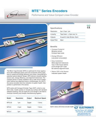 MTE™ Series Encoders 
Performance and Value Compact Linear Encoder 
The Micro Tape Encoder (MTE) is optimized for linear applica-tions 
with challenging space and cost constraints where rapid 
time to market and energy efficiency are critical. Using MicroE’s 
patented optical detector design, MTE delivers industry-leading 
sensor size, energy efficiency, and alignment tolerances. The 
compact sensor is easily installed in top or side mount configu-ration 
without any alignment tools or oscilloscopes. An LED in 
the sensor provides real time indication of system health. Inter-polation 
is performed in the sensor. 
MTE works with Compact Encoder Tape (CET), which is only 
6mm wide, installs quickly on virtually any surface with standard 
adhesive backing, and can easily be cut-to-length in the field to 
minimize inventory and simplify manufacturing logistics. 
Specifications 
Resolution 5μm, 2.5μm, 1μm 
Linearity Tape Scale: ≤ ±10μm over 1m 
Outputs A-quad-B, Index Window, Alarm 
Scale Pitch 20μm 
Benefits 
• Compact Footprint 
Miniature sensor 
Compact tape scale 
• Energy Efficient 
Low power consumption 
• Easy Installation 
Wide alignment tolerances 
Top or side mount options 
Cut-to-length CET scale 
No external alignment tools 
• Status LED in the Sensor 
Indicates system health 
Built-in status LED shows encoder health. 
Model Resolution Output Maximum Speed 
MTE-20 1μm Digital 7.2m/s 
MTE-8 2.5μm Digital 7.2m/s 
MTE-4 5μm Digital 7.2m/s 
RoHS 
Sold & Serviced By: 
ELECTROMATE 
Toll Free Phone (877) SERVO98 
Toll Free Fax (877) SERV099 
www.electromate.com 
sales@electromate.com 
 