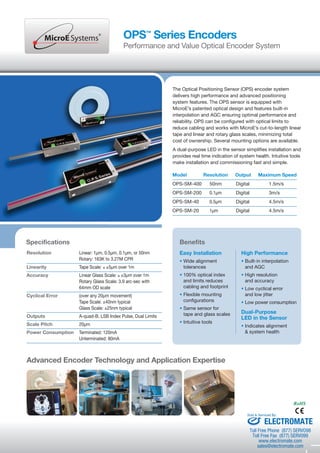 OPS™ Series Encoders 
Performance and Value Optical Encoder System 
The Optical Positioning Sensor (OPS) encoder system 
delivers high performance and advanced positioning 
system features. The OPS sensor is equipped with 
MicroE’s patented optical design and features built-in 
interpolation and AGC ensuring optimal performance and 
reliability. OPS can be configured with optical limits to 
reduce cabling and works with MicroE’s cut-to-length linear 
tape and linear and rotary glass scales, minimizing total 
cost of ownership. Several mounting options are available. 
A dual-purpose LED in the sensor simplifies installation and 
provides real time indication of system health. Intuitive tools 
make installation and commissioning fast and simple. 
Specifications 
Resolution Linear: 1μm, 0.5μm, 0.1μm, or 50nm 
Rotary: 163K to 3.27M CPR 
Linearity Tape Scale: £ ±5μm over 1m 
Accuracy Linear Glass Scale: £ ±3μm over 1m 
Rotary Glass Scale: 3.9 arc-sec with 
64mm OD scale 
Cyclical Error (over any 20μm movement) 
Tape Scale: ±40nm typical 
Glass Scale: ±25nm typical 
Outputs A-quad-B, LSB Index Pulse, Dual Limits 
Scale Pitch 20μm 
Power Consumption Terminated: 120mA 
Unterminated: 80mA 
Model Resolution Output Maximum Speed 
OPS-SM-400 50nm Digital 1.5m/s 
OPS-SM-200 0.1μm Digital 3m/s 
OPS-SM-40 0.5μm Digital 4.5m/s 
OPS-SM-20 1μm Digital 4.5m/s 
Easy Installation 
• Wide alignment 
tolerances 
• 100% optical index 
and limits reduces 
cabling and footprint 
• Flexible mounting 
configurations 
• Same sensor for 
tape and glass scales 
• Intuitive tools 
High Performance 
• Built-in interpolation 
and AGC 
• High resolution 
and accuracy 
• Low cyclical error 
and low jitter 
• Low power consumption 
Dual-Purpose 
LED in the Sensor 
• Indicates alignment 
& system health 
Benefits 
Advanced Encoder Technology and Application Expertise 
RoHS 
Sold & Serviced By: 
ELECTROMATE 
Toll Free Phone (877) SERVO98 
Toll Free Fax (877) SERV099 
www.electromate.com 
sales@electromate.com 
 