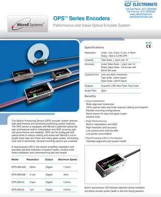 Toll Free Phone (877) SERVO98 
Toll Free Fax (877) SERV099 
www.electromate.com 
sales@electromate.com 
OPS™ Series Encoders 
Performance and Value Optical Encoder System 
The Optical Positioning Sensor (OPS) encoder system delivers 
high performance and advanced positioning system features. 
The OPS sensor is equipped with MicroE’s patented optical de-sign 
and features built-in interpolation and AGC ensuring opti-mal 
performance and reliability. OPS can be configured with 
optical limits to reduce cabling and works with MicroE’s cut-to-length 
linear tape and linear and rotary glass scales, minimizing 
total cost of ownership. Several mounting options are available. 
A dual-purpose LED in the sensor simplifies installation and 
provides real time indication of system health. Intuitive tools 
make installation and commissioning fast and simple. 
ELECTROMATE 
Specifications 
Resolution Linear: 1μm, 0.5μm, 0.1μm, or 50nm 
Rotary: 163k to 3.27M CPR 
Linearity Tape Scale: ≤ ±5μm over 1m 
Accuracy Linear Glass Scale: ≤ ±3μm over 1m 
Rotary Glass Scale: 3.9 arc-sec with 
64mm OD scale 
Cyclical Error (over any 20μm movement) 
Tape Scale: ±40nm typical 
Glass Scale: ±25nm typical 
Outputs A-quad-B, LSB Index Pulse, Dual Limits 
Scale Pitch 20μm 
Benefits 
• Easy Installation 
Wide alignment tolerances 
100% optical index and limits reduces cabling and footprint 
Flexible mounting configurations 
Same sensor for tape and glass scales 
Intuitive tools 
• High Performance 
Built-in interpolation and AGC 
High resolution and accuracy 
Low cyclical error and low jitter 
Low power consumption 
• Dual-Purpose LED in the Sensor 
Indicates alignment and system health 
Built-in dual-purpose LED indicates alignment during installation 
and shows encoder system health in real time during operation. 
Model Resolution Output Maximum Speed 
OPS-SM-400 50nm Digital 1.5m/s 
OPS-SM-200 0.1μm Digital 3m/s 
OPS-SM-40 0.5μm Digital 4.5m/s 
OPS-SM-20 1μm Digital 4.5m/s 
RoHS 
Sold & Serviced By: 
 
