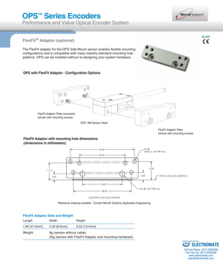 OPS™ Series Encoders 
Performance and Value Optical Encoder System 
RoHS 
FlexFitTM Adaptor (optional) 
The FlexFit adaptor for the OPS Side Mount sensor enables flexible mounting 
configurations and is compatible with many industry-standard mounting hole 
patterns. OPS can be installed without re-designing your system hardware. 
OPS with FlexFit Adaptor - Configuration Options 
OPS -SM Sensor Head 
FlexFit Adaptor Plate (reversed) 
(shown with mounting screws) 
FlexFit Adaptor with mounting hole dimensions 
(dimensions in millimeters) 
FlexFit Adaptor Plate 
(shown with mounting screws) 
Reference drawing available. Contact MicroE Systems Application Engineering. 
FlexFit Adaptor Size and Weight 
Length Width Height 
1.85 [47.0mm] 0.32 [8.0mm] 0.53 [13.4mm] 
Weight 8g (sensor without cable) 
20g (sensor with FlexFit Adaptor and mounting hardware) 
Sold & Serviced By: 
ELECTROMATE 
Toll Free Phone (877) SERVO98 
Toll Free Fax (877) SERV099 
www.electromate.com 
sales@electromate.com 
 