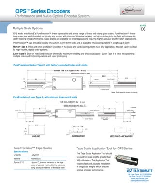 OPS™ Series Encoders 
Performance and Value Optical Encoder System 
Multiple Scale Options 
RoHS 
OPS works with MicroE’s PurePrecision™ linear tape scales and a wide range of linear and rotary glass scales. PurePrecision™ linear 
tape scales are easily installed on virtually any surface with standard adhesive backing, can be cut-to-length in the field and achieve in-dustry- 
leading price/performance. Glass scales are available for linear applications requiring higher accuracy and for rotary applications. 
PurePrecision™ tape provides linearity of ±5μm/m, is only 6mm wide, and is available in two configurations in lengths up to 30m: 
Marker Tape II: Index and limits are factory-encoded in the scale and can be configured to meet any application. Marker Tape II is ideal 
for high volume, repeat order systems. 
Laser Tape II: Stick-on index and limits are offered for maximum flexibility and are easy to apply. Laser Tape II is ideal for supporting 
multiple index and limit configurations and rapid prototyping. 
PurePrecision Marker Tape II, with factory-encoded Index and Limits 
MARKER TAPE SCALE LENGTH (ML + 40 mm) 
LEFT LIMIT MAIN TRACK 
PurePrecision Laser Tape II, with stick-on Index and Limits 
TAPE SCALE LENGTH (ML + 66 mm) 
.3 )LM( HTGNEL GNIRUSAEM 
INDEX RIGHT LIMIT 
20 20 
LEFT LIMIT 
MARKER 
6.00mm 
END CAP INDEX MARKER END CAP 
MAIN TRACK RIGHT LIMIT 
MARKER 
13 13 
 