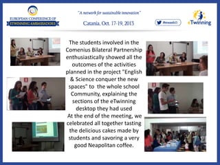 The students involved in the
Comenius Bilateral Partnership
enthusiastically showed all the
outcomes of the activities
planned in the project "English
& Science conquer the new
spaces" to the whole school
Community, explaining the
sections of the eTwinning
desktop they had used
At the end of the meeting, we
celebrated all together tasting
the delicious cakes made by
students and savoring a very
good Neapolitan coffee.
 