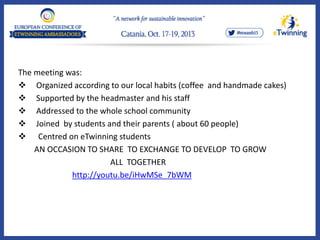 The meeting was:
 Organized according to our local habits (coffee and handmade cakes)
 Supported by the headmaster and his staff
 Addressed to the whole school community
 Joined by students and their parents ( about 60 people)
 Centred on eTwinning students
AN OCCASION TO SHARE TO EXCHANGE TO DEVELOP TO GROW
ALL TOGETHER
http://youtu.be/iHwMSe_7bWM
 