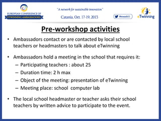 Pre-workshop activities
• Ambassadors contact or are contacted by local school
teachers or headmasters to talk about eTwinning
• Ambassadors hold a meeting in the school that requires it:
– Participating teachers : about 25
– Duration time: 2 h max
– Object of the meeting: presentation of eTwinning
– Meeting place: school computer lab
• The local school headmaster or teacher asks their school
teachers by written advice to participate to the event.
 