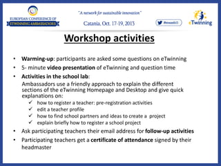 Workshop activities
• Warming-up: participants are asked some questions on eTwinning
• 5- minute video presentation of eTwinning and question time
• Activities in the school lab:
Ambassadors use a friendly approach to explain the different
sections of the eTwinning Homepage and Desktop and give quick
explanations on:
 how to register a teacher: pre-registration activities
 edit a teacher profile
 how to find school partners and ideas to create a project
 explain briefly how to register a school project
• Ask participating teachers their email address for follow-up activities
• Participating teachers get a certificate of attendance signed by their
headmaster
 