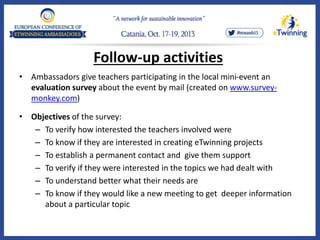 Follow-up activities
• Ambassadors give teachers participating in the local mini-event an
evaluation survey about the event by mail (created on www.survey-
monkey.com)
• Objectives of the survey:
– To verify how interested the teachers involved were
– To know if they are interested in creating eTwinning projects
– To establish a permanent contact and give them support
– To verify if they were interested in the topics we had dealt with
– To understand better what their needs are
– To know if they would like a new meeting to get deeper information
about a particular topic
 