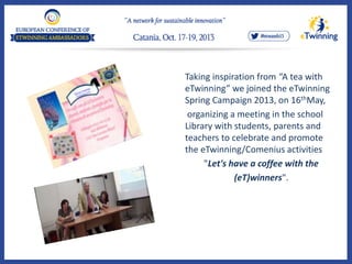 Taking inspiration from “A tea with
eTwinning” we joined the eTwinning
Spring Campaign 2013, on 16thMay,
organizing a meeting in the school
Library with students, parents and
teachers to celebrate and promote
the eTwinning/Comenius activities
"Let's have a coffee with the
(eT)winners".
 