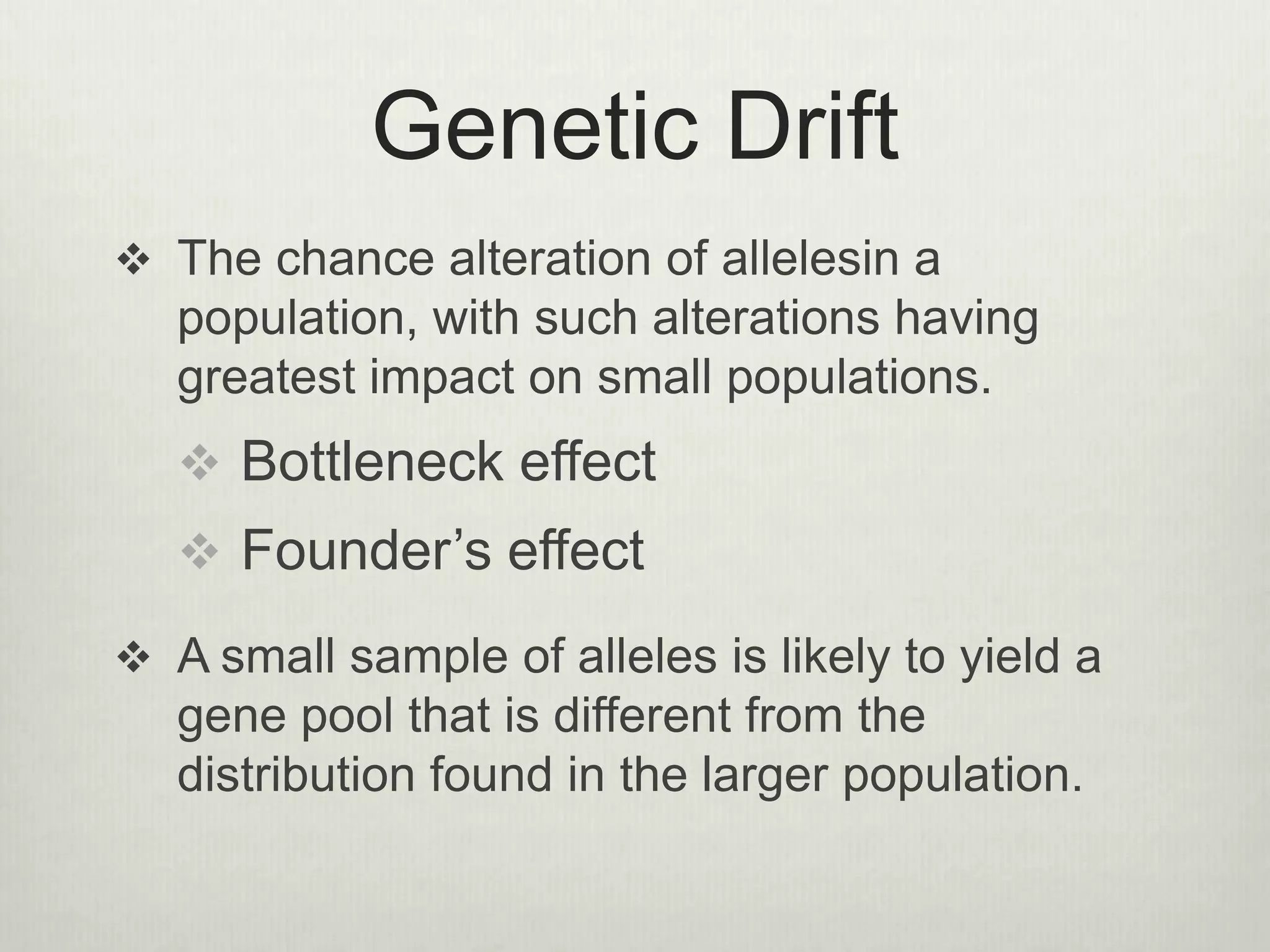Genetic Drift
 The chance alteration of allelesin a
population, with such alterations having
greatest impact on small populations.
 Bottleneck effect
 Founder’s effect
 A small sample of alleles is likely to yield a
gene pool that is different from the
distribution found in the larger population.
 