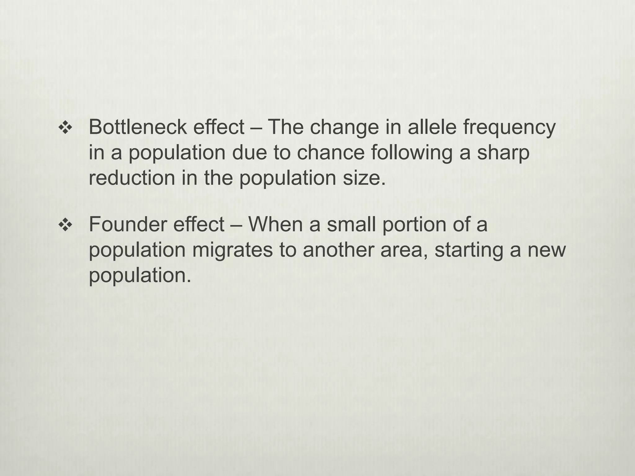  Bottleneck effect – The change in allele frequency
in a population due to chance following a sharp
reduction in the population size.
 Founder effect – When a small portion of a
population migrates to another area, starting a new
population.
 