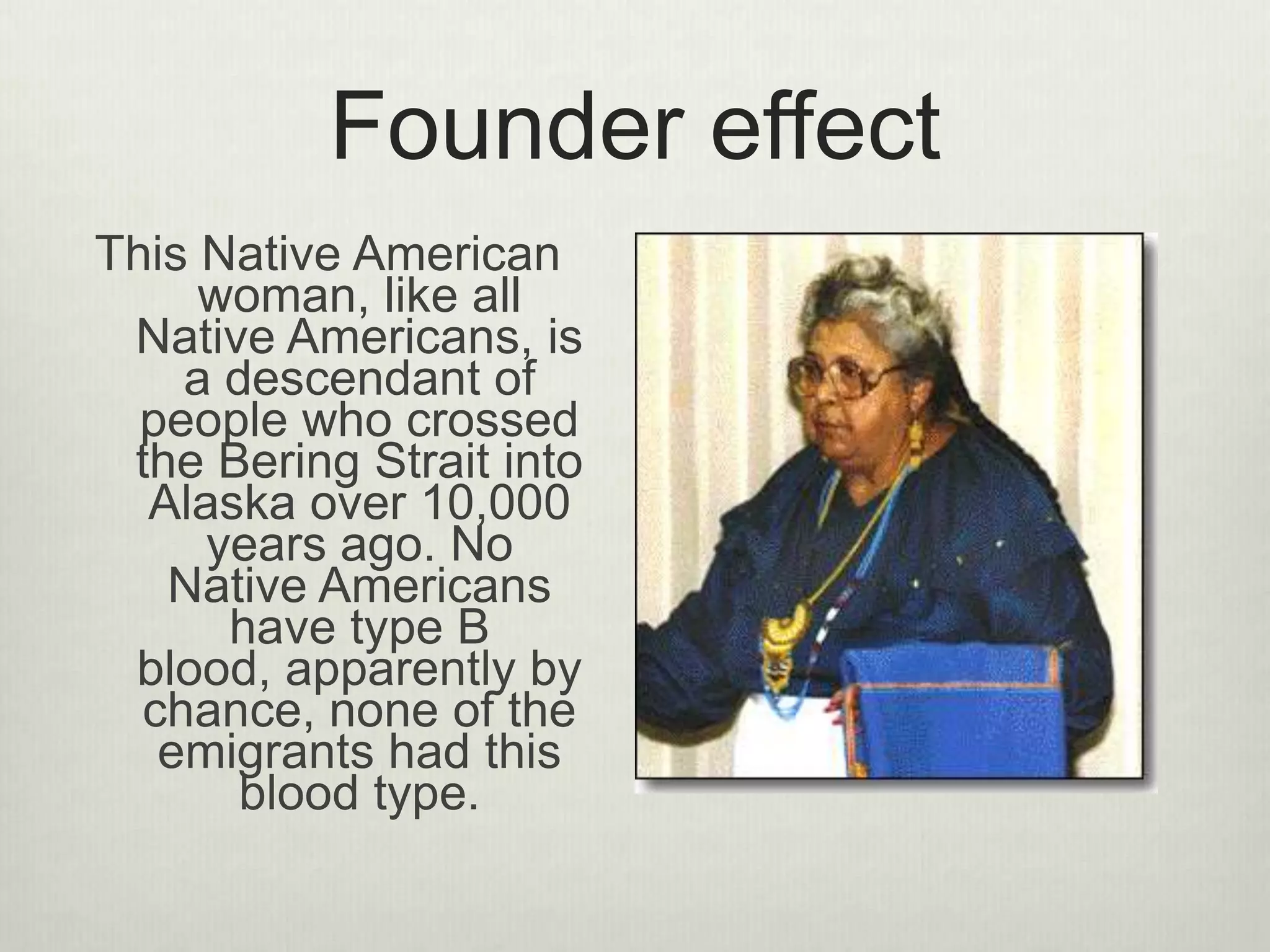 Founder effect
This Native American
woman, like all
Native Americans, is
a descendant of
people who crossed
the Bering Strait into
Alaska over 10,000
years ago. No
Native Americans
have type B
blood, apparently by
chance, none of the
emigrants had this
blood type.
 