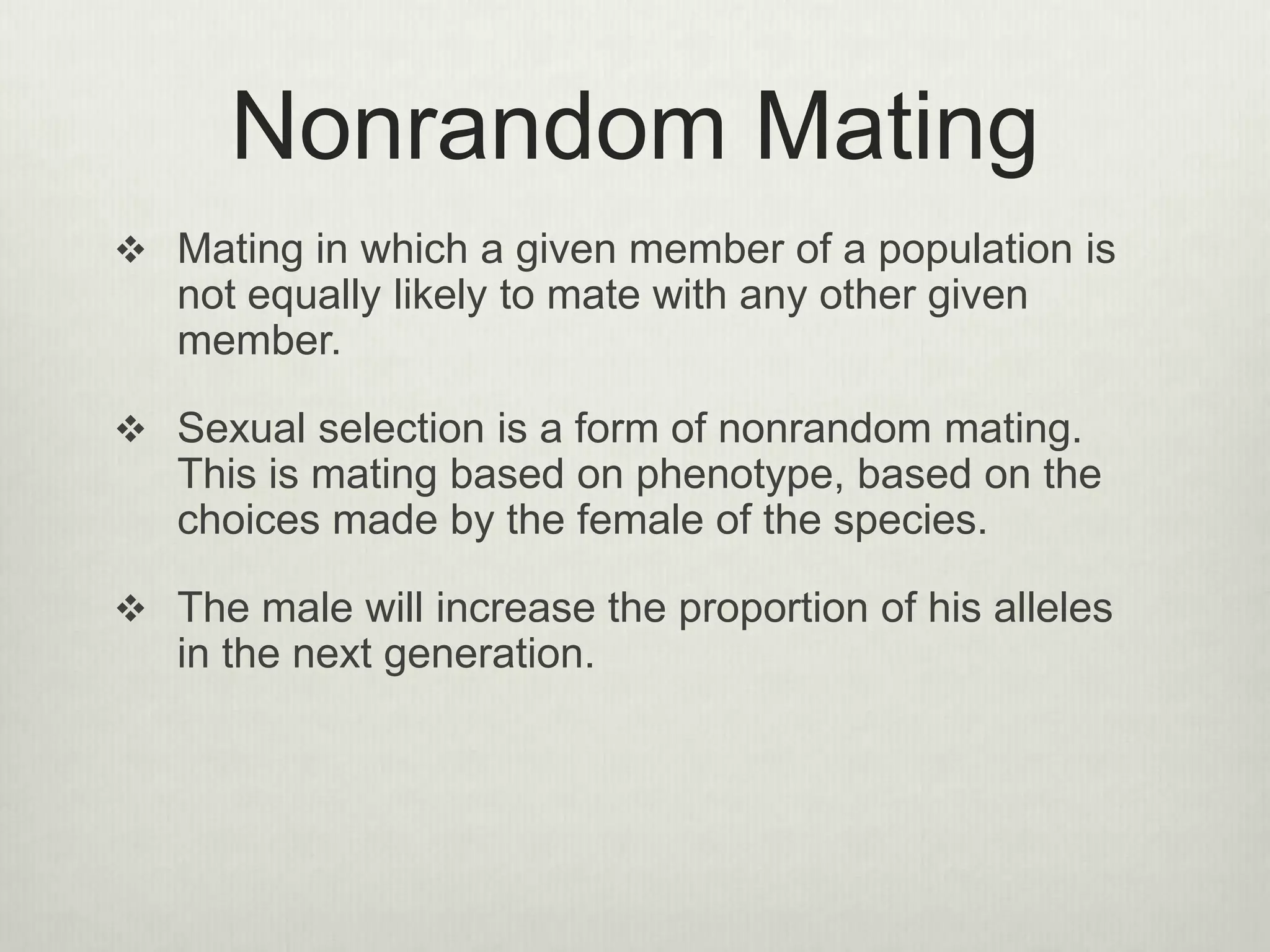 Nonrandom Mating
 Mating in which a given member of a population is
not equally likely to mate with any other given
member.
 Sexual selection is a form of nonrandom mating.
This is mating based on phenotype, based on the
choices made by the female of the species.
 The male will increase the proportion of his alleles
in the next generation.
 