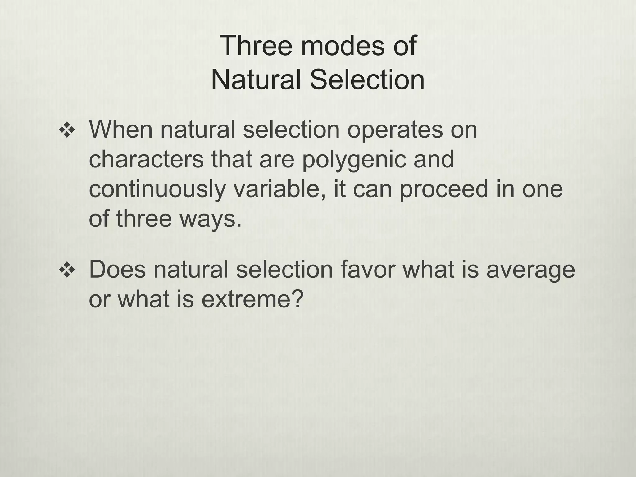 Three modes of
Natural Selection
 When natural selection operates on
characters that are polygenic and
continuously variable, it can proceed in one
of three ways.
 Does natural selection favor what is average
or what is extreme?
 
