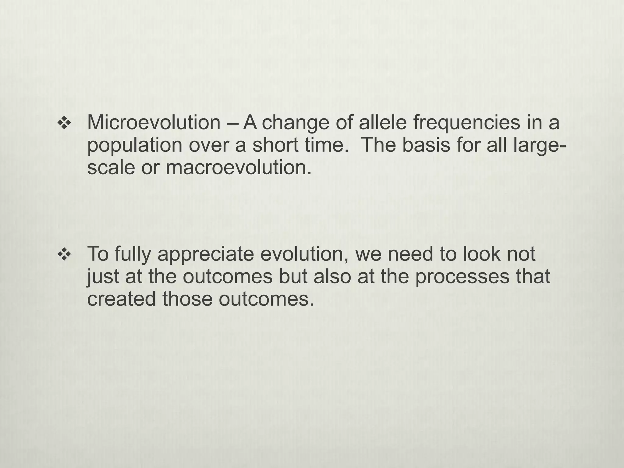  Microevolution – A change of allele frequencies in a
population over a short time. The basis for all large-
scale or macroevolution.
 To fully appreciate evolution, we need to look not
just at the outcomes but also at the processes that
created those outcomes.
 