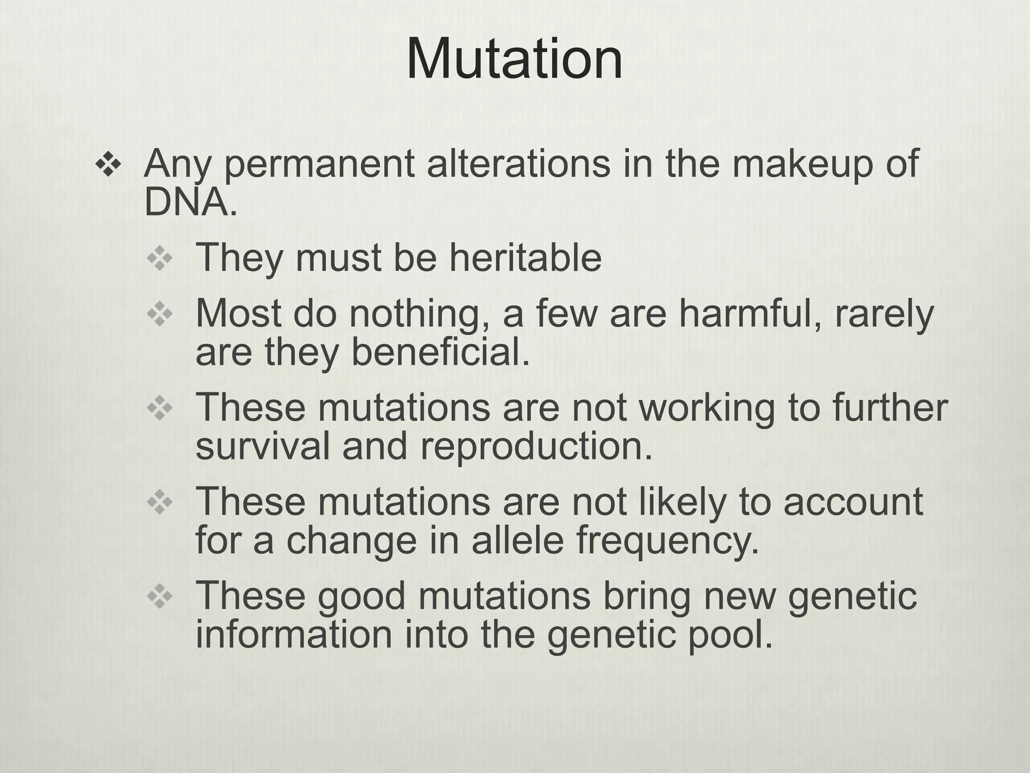 Mutation
 Any permanent alterations in the makeup of
DNA.
 They must be heritable
 Most do nothing, a few are harmful, rarely
are they beneficial.
 These mutations are not working to further
survival and reproduction.
 These mutations are not likely to account
for a change in allele frequency.
 These good mutations bring new genetic
information into the genetic pool.
 