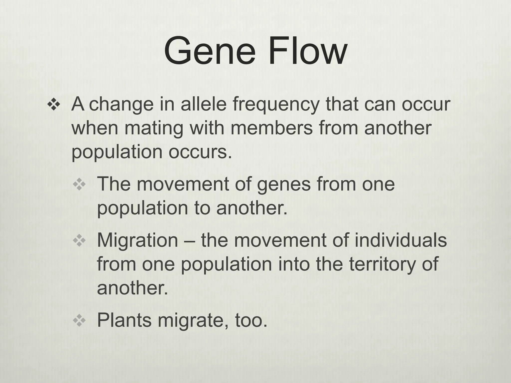 Gene Flow
 A change in allele frequency that can occur
when mating with members from another
population occurs.
 The movement of genes from one
population to another.
 Migration – the movement of individuals
from one population into the territory of
another.
 Plants migrate, too.
 